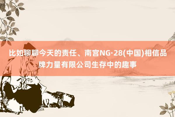 比如聊聊今天的责任、南宫NG·28(中国)相信品牌力量有限公司生存中的趣事