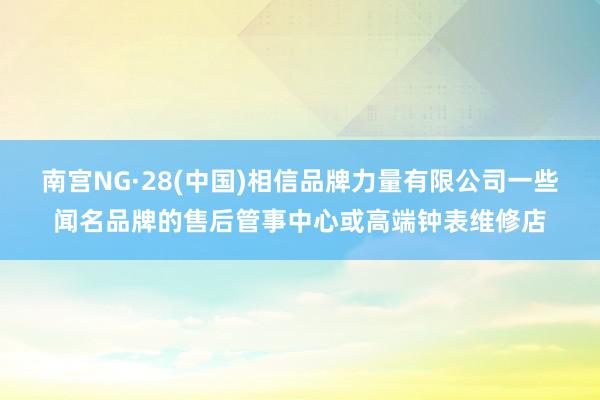 南宫NG·28(中国)相信品牌力量有限公司一些闻名品牌的售后管事中心或高端钟表维修店