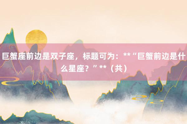 巨蟹座前边是双子座,标题可为:**“巨蟹前边是什么星座?”**(共)