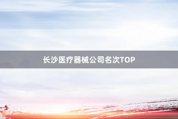 长沙医疗器械公司名次TOP