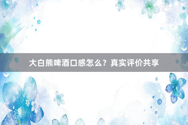 大白熊啤酒口感怎么？真实评价共享